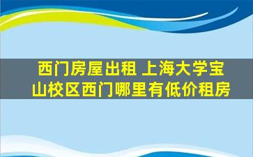 西门房屋出租 上海大学宝山校区西门哪里有低价租房